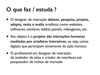 O que faz / estuda ?
• O designer de interação debate, pesquisa, projeta,
adapta, testa e avalia artefatos como websites,
softwares, celulares, tablets, painéis, videogames, etc.
• Seu objeto é o projeto das interações humanas
mediadas por artefatos interativos, ou seja, coisas
digitais que participam ativamente da ação humana
• O proﬁssional em designer de interação:  
de avaliador de telas e criador de interfaces até
pesquisador de nichos de mercado
 