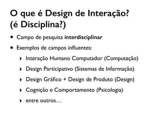 O que é Design de Interação?
(é Disciplina?)
• Campo de pesquisa interdisciplinar
• Exemplos de campos inﬂuentes:
‣ Interação Humano Computador (Computação)
‣ Design Participativo (Sistemas de Informação)
‣ Design Gráﬁco + Design de Produto (Design)
‣ Cognição e Comportamento (Psicologia)
‣ entre outros…
 