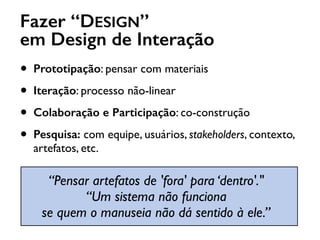 Fazer “DESIGN”
em Design de Interação
• Prototipação: pensar com materiais
• Iteração: processo não-linear
• Colaboração e Participação: co-construção
• Pesquisa: com equipe, usuários, stakeholders, contexto,
artefatos, etc.
“Pensar artefatos de 'fora' para ‘dentro'." 
“Um sistema não funciona  
se quem o manuseia não dá sentido à ele.”
 