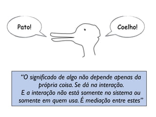 “O signiﬁcado de algo não depende apenas da  
própria coisa. Se dá na interação.  
E a interação não está somente no sistema ou  
somente em quem usa. É mediação entre estes”
Pato! Coelho!
 