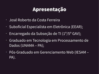 Apresentação
• José Roberto da Costa Ferreira
• Suboficial Especialista em Eletrônica (EEAR);
• Encarregado da Subseção de TI (1º/5º GAV);
• Graduado em Tecnologia em Processamento de
Dados (UNAMA – PA);
• Pós-Graduado em Gerenciamento Web (IESAM –
PA).
 