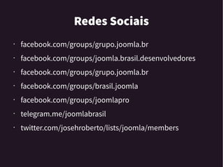 Redes Sociais
• facebook.com/groups/grupo.joomla.br
• facebook.com/groups/joomla.brasil.desenvolvedores
• facebook.com/groups/grupo.joomla.br
•
facebook.com/groups/brasil.joomla
• facebook.com/groups/joomlapro
• telegram.me/joomlabrasil
• twitter.com/josehroberto/lists/joomla/members
 