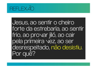 REFLEXÃO

Jesus, ao sentir o cheiro
forte da estrebaria, ao sentir
frio, ao provar jiló, ao cair
pela primeira vez, ao ser
desrespeitado, não desistiu.
Por quê?
 