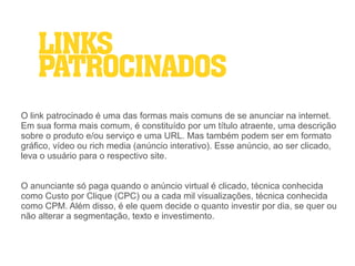 LINKS
    PATROCINADOS
O link patrocinado é uma das formas mais comuns de se anunciar na internet.
Em sua forma mais comum, é constituído por um título atraente, uma descrição
sobre o produto e/ou serviço e uma URL. Mas também podem ser em formato
gráfico, vídeo ou rich media (anúncio interativo). Esse anúncio, ao ser clicado,
leva o usuário para o respectivo site.


O anunciante só paga quando o anúncio virtual é clicado, técnica conhecida
como Custo por Clique (CPC) ou a cada mil visualizações, técnica conhecida
como CPM. Além disso, é ele quem decide o quanto investir por dia, se quer ou
não alterar a segmentação, texto e investimento.
 