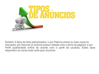 TIPOS
                   DE ANÚNCIOS


Existem 3 tipos de links patrocinados: o por Palavra-chave (o mais usual no
mercado); por Assunto (o anúncio possui relação com o tema da página); e por
Perfil (publicidade online de acordo com o perfil de usuário). Estes tipos
dependem do canal onde você quer anunciar.
 