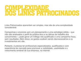 COMPLEXIDADE
DOS LINKS PATROCINADOS
Links Patrocinados aparentam ser simples, mas são de uma complexidade
considerável.

Campanhas e anúncios sem um planejamento e uma estratégia sólida – que
não são analisados o perfil do público-alvo e as táticas de trabalho dos
concorrentes –, pode gerar um tráfego não qualificado e uma campanha fraca,
sem resultados. Além disso, os gastos acabam sendo desnecessários e os
investimentos em vão.

Portanto, é preciso ter profissionais especializados, qualificados e com
experiência de mercado para promover a visibilidade, usabilidade e o
crescimento rentável de sua empresa, na internet.
 