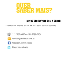 QUER
           SABER MAIS?
                       ENTRE EM CONTATO COM A GENTE!

Teremos um enorme prazer em tirar todas as suas dúvidas.



      (11) 2626-0357 ou (51) 2626-3154

       contato@mateada.com.br

       facebook.com/mateada

      @agenciamateada
 