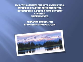 Uma coisaaprendidurante a minhavida, sofrernao e a piorcoisaqueexiste.Desobedecer  a Deus e a pior de todasas coisas.Sinceramente,Fernanda Torres/2011fftorres65@hotmail.com