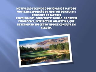 Motivação segundo o dicionário é o ato de motivar;exposição de motivos ou causas ; conjunto de fatores psicológicos, conscientes ou não, de ordem fisiológica, intelectual ou afetiva, que determinam um certo tipo de conduta em alguém.
