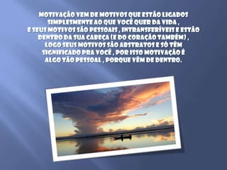 Motivação vem de motivos que estão ligados simplesmente ao que você quer da vida , e seus motivos são pessoais , intransferíveis e estão dentro da sua cabeça (e do coração também) , logo seus motivos são abstratos e só têm significado pra você , por isso motivação é algo tão pessoal , porque vêm de dentro.