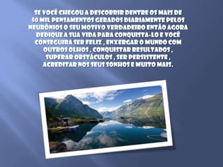 Se você chegou a descobrir dentre os mais de 50 mil pensamentos gerados diariamente pelos neurônios o seu motivo verdadeiro então agora dedique a sua vida para conquista-lo e você conseguira ser feliz , enxergar o mundo com outros olhos , conquistar resultados , superar obstáculos , ser persistente , acreditar nos seus sonhos e muito mais.
