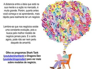 A distancia entre a ideia que está na
sua mente e a ação no mercado, é
muito grande. Porém, quanto antes
você começa e vai aprendendo, mais
rápido para realmente ter um negócio
Lembre-se que nos negócios existe
uma constante evolução, pois a
busca pelo melhor modelo de
negócio jamais para. E o certo
agora, pode não ser nem perto
daquele de amanhã.
Olhe os programas Shark Tank
(youtube/sharktank) e Dragons Den
(youtube/dragonsden) para ver mais
sobre modelos de negócio.
 