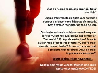 Quanto antes você testa, antes você aprende e
começa a entender o real interesse do mercado.
Sem o famoso “achismo” de como ele será.
Qual é o mínimo necessário para você testar
sua ideia?
Os clientes realmente se interessaram? No que e
por quê? Quem não quis, porque não comprou?
Tem sentido? Você pode ajustar isso? Se você
ajustar, mais pessoas irão comprar? O que foi mais
relevante para os clientes? Ficou claro a todos qual
o problema você resolveu? O que é o mais
importante você arrumar?
Ajuste rápido e teste novamente...
Quanto mais rápido você for fazendo isso, mais
rápido o seu negócio ACONTECE!
 