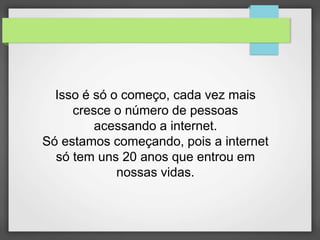 Isso é só o começo, cada vez mais 
cresce o número de pessoas 
acessando a internet. 
Só estamos começando, pois a internet 
só tem uns 20 anos que entrou em 
nossas vidas. 
 