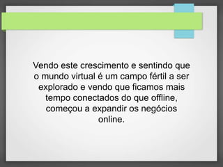 Vendo este crescimento e sentindo que 
o mundo virtual é um campo fértil a ser 
explorado e vendo que ficamos mais 
tempo conectados do que offline, 
começou a expandir os negócios 
online. 
 