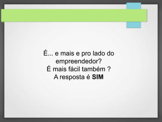 É... e mais e pro lado do 
empreendedor? 
É mais fácil também ? 
A resposta é SIM 
 