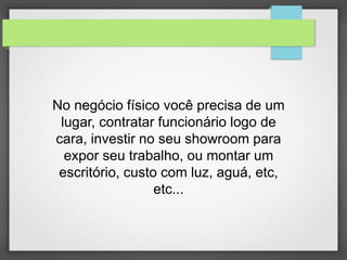 No negócio físico você precisa de um 
lugar, contratar funcionário logo de 
cara, investir no seu showroom para 
expor seu trabalho, ou montar um 
escritório, custo com luz, aguá, etc, 
etc... 
 