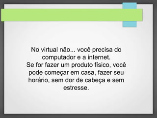 No virtual não... você precisa do 
computador e a internet. 
Se for fazer um produto físico, você 
pode começar em casa, fazer seu 
horário, sem dor de cabeça e sem 
estresse. 
 