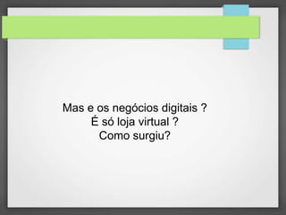 Mas e os negócios digitais ? 
É só loja virtual ? 
Como surgiu? 
 
