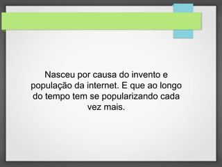 Nasceu por causa do invento e 
população da internet. E que ao longo 
do tempo tem se popularizando cada 
vez mais. 
 