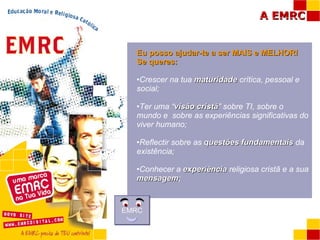 Eu posso ajudar-te a ser MAIS e MELHOR!  Se queres: Crescer na tua  maturidade  crítica, pessoal e social; Ter uma “ visão cristã ” sobre TI, sobre o mundo e  sobre as experiências significativas do viver humano; Reflectir sobre as  questões fundamentais  da existência; Conhecer a  experiência  religiosa cristã e a sua  mensagem ; EMRC 