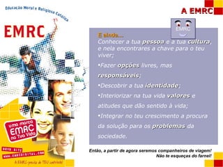E ainda… Conhecer a tua  pessoa  e a tua  cultura , e nela encontrares a chave para o teu viver; Fazer  opções  livres, mas  responsáveis ; Descobrir a tua  identidade ; Interiorizar na tua vida  valores  e atitudes que dão sentido à vida; Integrar no teu crescimento a procura da solução para os  problemas  da sociedade. Então, a partir de agora seremos companheiros de viagem! Não te esqueças do farnel! EMRC 