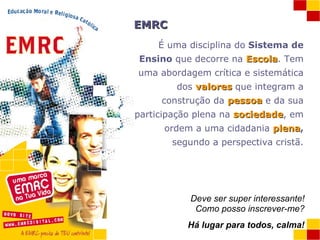 EMRC É uma disciplina do  Sistema de Ensino  que decorre na  Escola . Tem uma abordagem crítica e sistemática dos  valores  que integram a construção da  pessoa  e da sua participação plena na  sociedade , em ordem a uma cidadania  plena ,  segundo a perspectiva cristã. Deve ser super interessante! Como posso inscrever-me? Há lugar para todos, calma! 