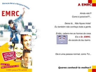 Ainda não?! Como é possível?!... Deixa lá... Não fiques triste!  Eu também não conheço toda a gente. Então, cabem-me as honras da casa. Eis o  Sr. EMRC ,  da escola do teu bairro.  Ele é uma pessoa normal, como TU... Queres conhecê-lo melhor? EMRC 