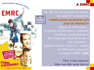 Se não me encontrares na escola, vai à/ao DT e pergunta: «Onde posso encontrar o/a prof de MORAL?» Segue as indicações...  e quando encontrares o professor de Moral, cumprimenta-o! Ele encarregar-se-á de te dar o meu contacto!... Quando tiveres o meu n.º, manda um SMS com a seguinte mensagem EMRC  SIM! Fico à tua espera! Não me dês uma barra! EMRC 