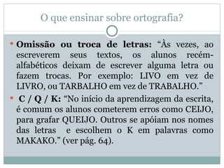 O que ensinar sobre ortografia?

 Omissão ou troca de letras: “Às vezes, ao
  escreverem seus textos, os alunos recém-
  alfabéticos deixam de escrever alguma letra ou
  fazem trocas. Por exemplo: LIVO em vez de
  LIVRO, ou TARBALHO em vez de TRABALHO.”
 C / Q / K: “No início da aprendizagem da escrita,
  é comum os alunos cometerem erros como CEIJO,
  para grafar QUEIJO. Outros se apóiam nos nomes
  das letras e escolhem o K em palavras como
  MAKAKO.” (ver pág. 64).
 
