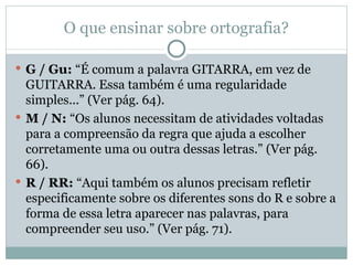 O que ensinar sobre ortografia?

 G / Gu: “É comum a palavra GITARRA, em vez de
  GUITARRA. Essa também é uma regularidade
  simples...” (Ver pág. 64).
 M / N: “Os alunos necessitam de atividades voltadas
  para a compreensão da regra que ajuda a escolher
  corretamente uma ou outra dessas letras.” (Ver pág.
  66).
 R / RR: “Aqui também os alunos precisam refletir
  especificamente sobre os diferentes sons do R e sobre a
  forma de essa letra aparecer nas palavras, para
  compreender seu uso.” (Ver pág. 71).
 