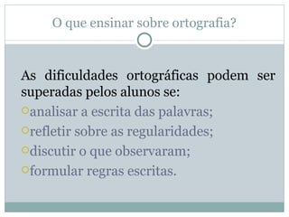 O que ensinar sobre ortografia?


As dificuldades ortográficas podem ser
superadas pelos alunos se:
analisar a escrita das palavras;

refletir sobre as regularidades;

discutir o que observaram;

formular regras escritas.
 