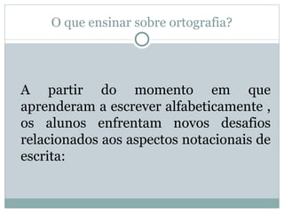 O que ensinar sobre ortografia?




A partir do momento em que
aprenderam a escrever alfabeticamente ,
os alunos enfrentam novos desafios
relacionados aos aspectos notacionais de
escrita:
 