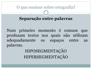 O que ensinar sobre ortografia?

     Separação entre palavras

Num primeiro momento é comum que
produzam textos nos quais não utilizam
adequadamente os espaços entre as
palavras.
          HIPOSEGMENTAÇÃO
          HIPERSEGMENTAÇÃO
 