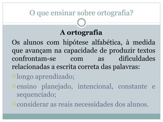 O que ensinar sobre ortografia?

                 A ortografia
Os alunos com hipótese alfabética, à medida
que avançam na capacidade de produzir textos
confrontam-se       com       as     dificuldades
relacionadas a escrita correta das palavras:
 longo aprendizado;

 ensino planejado, intencional, constante e
  sequenciado;
 considerar as reais necessidades dos alunos.
 