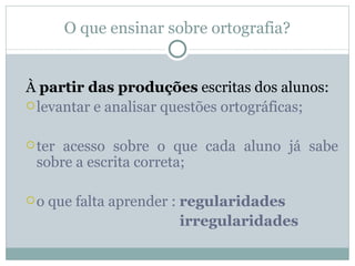 O que ensinar sobre ortografia?


À partir das produções escritas dos alunos:
 levantar e analisar questões ortográficas;


 teracesso sobre o que cada aluno já sabe
 sobre a escrita correta;

o   que falta aprender : regularidades
                          irregularidades
 