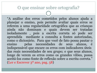 O que ensinar sobre ortografia?

“A análise dos erros cometidos pelos alunos ajuda a
planejar o ensino, pois permite avaliar quais erros se
referem a uma regularidade ortográfica que as crianças
ainda não dominam e quais devem ser tratadas
isoladamente , pois a escrita correta só pode ser
aprendida mediante a consulta a fontes autorizadas,
como o dicionário. Para que você de fato possa pautar o
ensino      pelas necessidades de seus alunos, é
indispensável que encare os erros com indicadores úteis
das reais necessidades de seu grupo; e que seus alunos,
longe de verem os erros como os grandes vilões, possa
aceitá-los como fonte de reflexão sobre a escrita correta.”
(Ler e Escrever 3º ano, pag. 58)
 