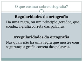 O que ensinar sobre ortografia?

    Regularidades da ortografia
Há uma regra, ou um princípio gerador, que
conduz a grafia correta das palavras.

    Irregularidades da ortografia
Nas quais não há uma regra que mostre com
segurança a grafia correta das palavras.
 