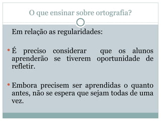 O que ensinar sobre ortografia?

 Em relação as regularidades:

É   preciso considerar que os alunos
 aprenderão se tiverem oportunidade de
 refletir.

 Embora precisem ser aprendidas o quanto
 antes, não se espera que sejam todas de uma
 vez.
 