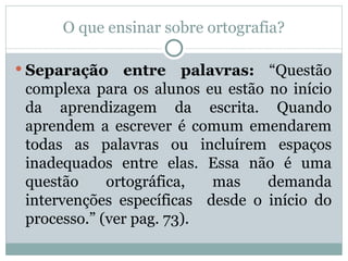 O que ensinar sobre ortografia?

 Separação    entre palavras: “Questão
 complexa para os alunos eu estão no início
 da aprendizagem da escrita. Quando
 aprendem a escrever é comum emendarem
 todas as palavras ou incluírem espaços
 inadequados entre elas. Essa não é uma
 questão     ortográfica,  mas    demanda
 intervenções específicas desde o início do
 processo.” (ver pag. 73).
 