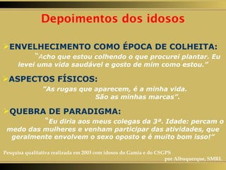 Depoimentos dos idosos ENVELHECIMENTO COMO ÉPOCA DE COLHEITA:   “ A cho que estou colhendo o que procurei plantar. Eu levei uma vida saudável e gosto de mim como estou.” ASPECTOS FÍSICOS:   ”As rugas que aparecem, é a minha vida.  São as minhas marcas”. QUEBRA DE PARADIGMA:   “ Eu diria aos meus colegas da 3ª. Idade: percam o medo das mulheres e venham participar das atividades, que geralmente envolvem o sexo oposto e é muito bom isso!” Pesquisa qualitativa realizada em 2003 com idosos do Gamia e do CSGPS  por Albuquerque, SMRL 