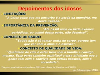 LIMITAÇÕES:   “ A única coisa que me perturba é a perda da memória, me deixa irritado.” IMPORTÂNCIA DA PREVENÇÃO:   “Até os 60 anos eu fazia exames periódicos, eu cuidei dessa parte, não desleixei”. CONCEITO DE SAÚDE:   “ Saúde não é só tomar conta do corpo, porque tem que ver com a alma e o espírito”. CONCEITO DE QUALIDADE DE VIDA: “ Qualidade de vida é estar bem com a família e consigo mesma. Essa parte também espiritual e essa atividade que a gente tem com o convívio com outras pessoas, com a sociedade”. Depoimentos dos idosos Pesquisa qualitativa realizada em 2003 com idosos do Gamia e do CSGPS  por Albuquerque, SMRL 
