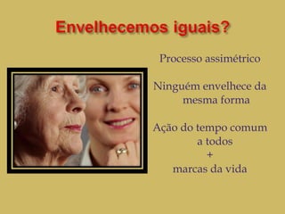 Processo assimétrico Ninguém envelhece da mesma forma Ação do tempo comum a todos  + marcas da vida 