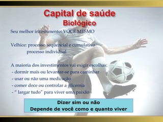 Seu melhor investimento: VOCE MESMO Velhice: processo seqüencial e cumulativo processo individual A maioria dos investimentos vai exigir escolhas: - dormir mais ou levantar-se para caminhar - usar ou não uma medicação - comer doce ou controlar a glicemia - “ largar tudo” para viver uma paixão Dizer sim ou não Depende de você como e quanto viver 