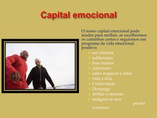 O nosso capital emocional pode mudar para melhor, se escolhermos os caminhos certos e seguirmos um programa de vida emocional positivo: ser otimista sublimação bom humor Altruísmo saber esquecer e adiar vida a dois Criatividade Desapego driblar o estresse  indignar-se sem  perder a ternura 