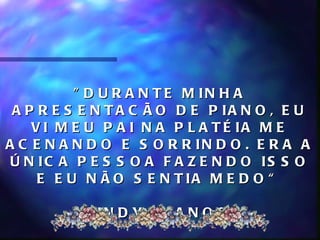 " D U R A N T E M IN H A
 A P R E S E N T A C Ã O D E P IA N O , E U
    V I M E U P A I N A P L A T É IA M E
A C E N A N D O E S O R R IN D O . E R A A
 Ú N IC A P E S S O A F A Z E N D O IS S O
     E E U N Ã O S E N T IA M E D O “

          C IN D Y, 8 A N O S
 