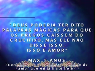 " D E U S P O D E R IA T E R D IT O
P A L A V R A S M Á G IC A S P A R A Q U E
     O S P R E G O S C A ÍS S E M D O
    C R U C IF IX O , M A S E L E N Ã O
              D IS S E IS S O .
             IS S O É A M O R “

                M A X, 5 A N O S
 ( c o m c e r t e z a é a m e lh o r d e f in iç ã o d e
         a m o r q u e e u já li a t é h o je )
 