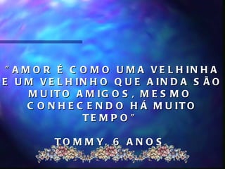 " A M O R É C O M O U M A V E L H IN H A
E U M V E L H IN H O Q U E A IN D A S Ã O
      M U IT O A M IG O S , M E S M O
      C O N H E C E N D O H Á M U IT O
                 TE M P O "

         T O M M Y, 6 A N O S
 