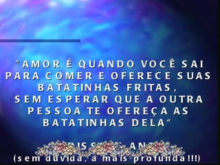 " A M O R É Q U A N D O VO C Ê S A I
PARA C OMER E OFEREC E S UAS
      B A T A T IN H A S F R IT A S ,
 S E M E S P E R A R Q U E A O U TR A
    P E S S O A TE O F E R E Ç A A S
       B A T A T IN H A S D E L A “

          C H R IS S Y, 6 A N O S
 ( s e m d ú v id a , a m a is p r o f u n d a !!!)
 