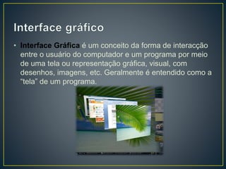 • Interface Gráfica é um conceito da forma de interacção
entre o usuário do computador e um programa por meio
de uma tela ou representação gráfica, visual, com
desenhos, imagens, etc. Geralmente é entendido como a
“tela” de um programa.
 